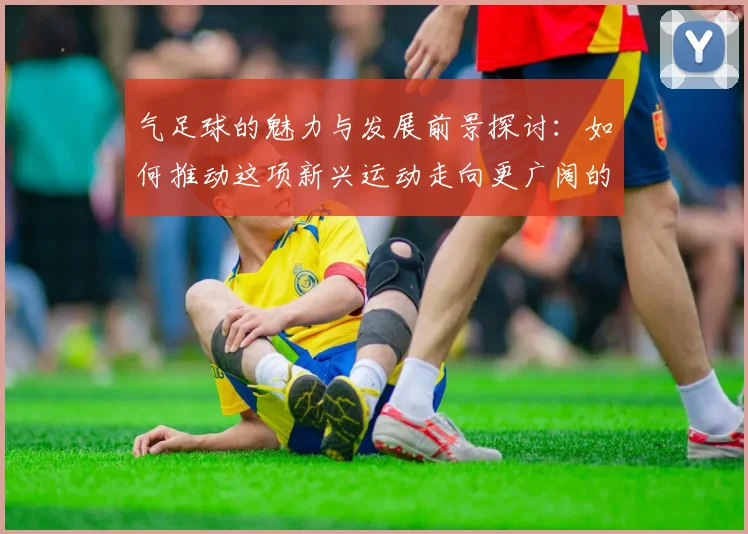 气足球的魅力与发展前景探讨：如何推动这项新兴运动走向更广阔的未来