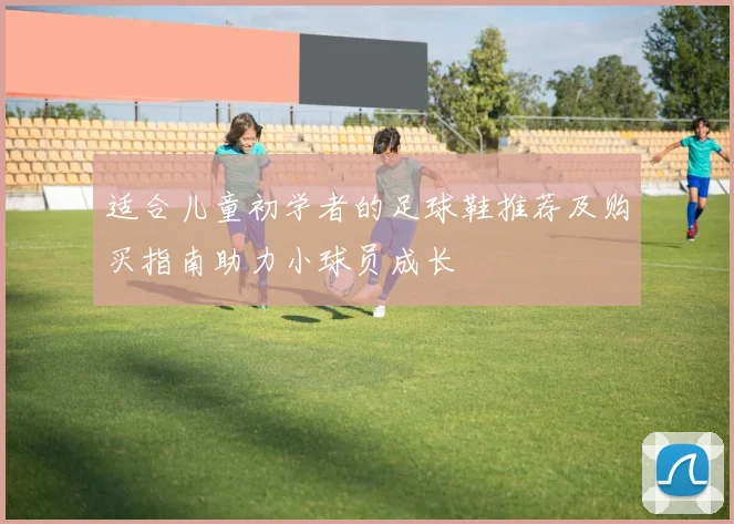 适合儿童初学者的足球鞋推荐及购买指南助力小球员成长