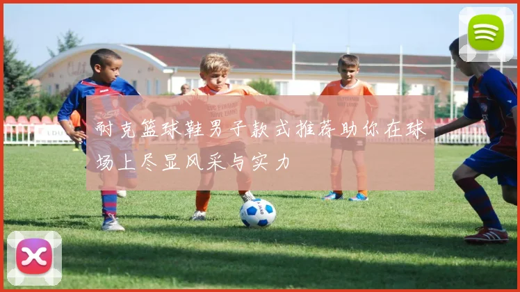 耐克篮球鞋男子款式推荐助你在球场上尽显风采与实力